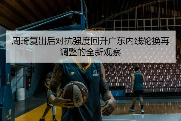 周琦复出后对抗强度回升广东内线轮换再调整的全新观察