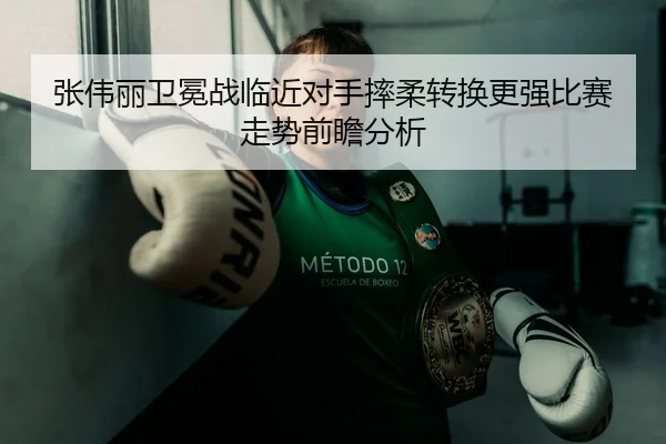 张伟丽卫冕战临近对手摔柔转换更强比赛走势前瞻分析
