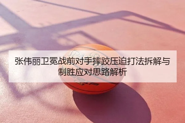 张伟丽卫冕战前对手摔跤压迫打法拆解与制胜应对思路解析