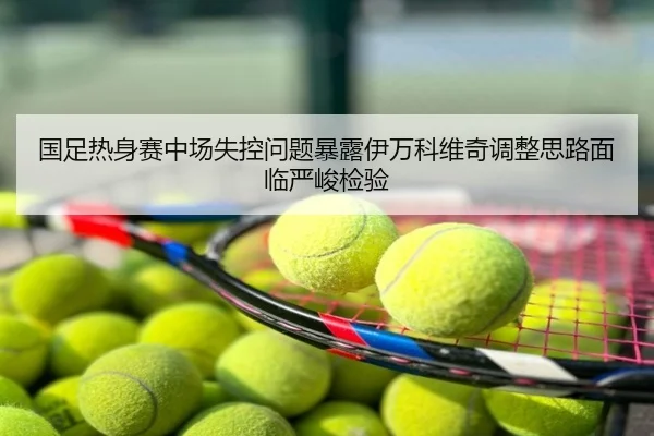 国足热身赛中场失控问题暴露伊万科维奇调整思路面临严峻检验
