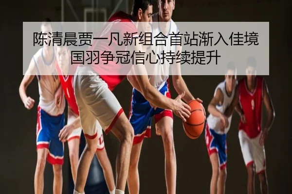 陈清晨贾一凡新组合首站渐入佳境 国羽争冠信心持续提升
