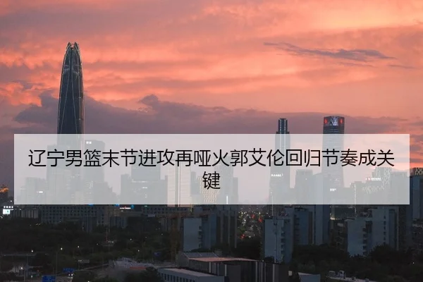 辽宁男篮末节进攻再哑火郭艾伦回归节奏成关键