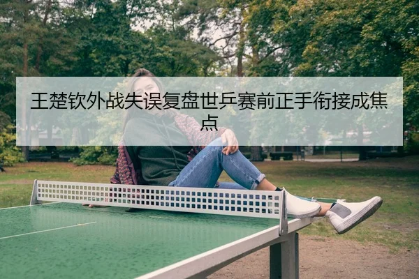 王楚钦外战失误复盘世乒赛前正手衔接成焦点