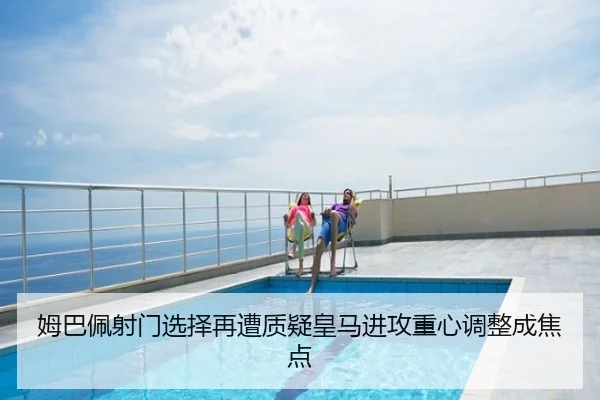姆巴佩射门选择再遭质疑皇马进攻重心调整成焦点