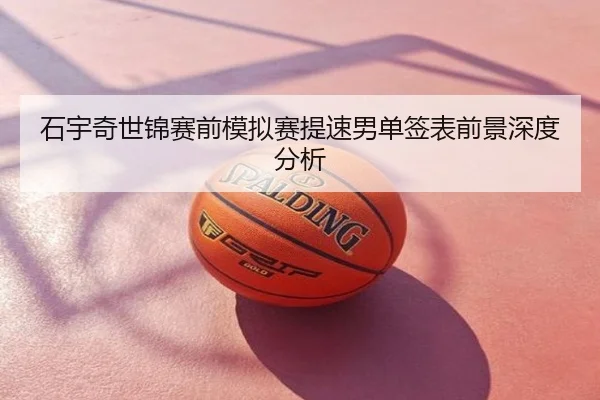 石宇奇世锦赛前模拟赛提速男单签表前景深度分析