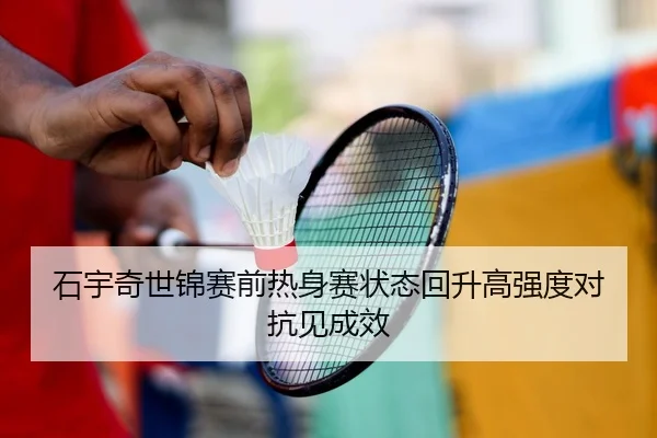 石宇奇世锦赛前热身赛状态回升高强度对抗见成效