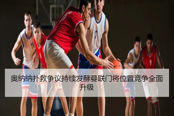 奥纳纳扑救争议持续发酵曼联门将位置竞争全面升级